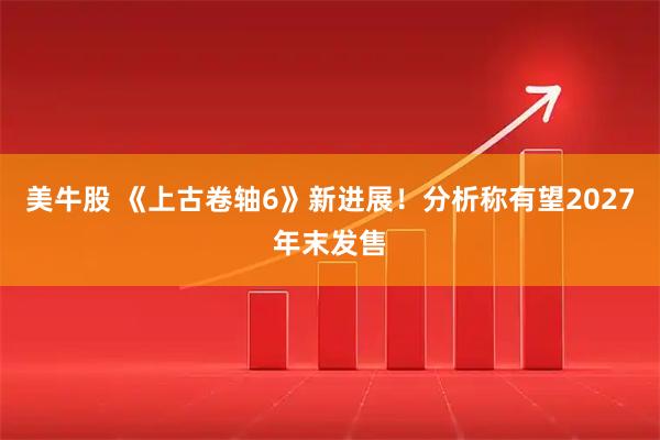 美牛股 《上古卷轴6》新进展！分析称有望2027年末发售