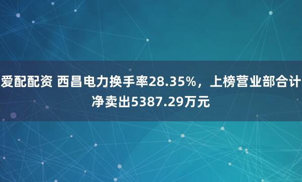 爱配配资 西昌电力换手率28.35%，上榜营业部合计净卖出5387.29万元