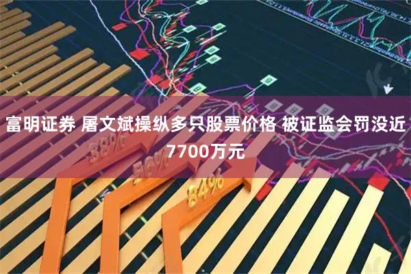 富明证券 屠文斌操纵多只股票价格 被证监会罚没近7700万元