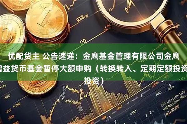 优配货主 公告速递：金鹰基金管理有限公司金鹰增益货币基金暂停大额申购（转换转入、定期定额投资）
