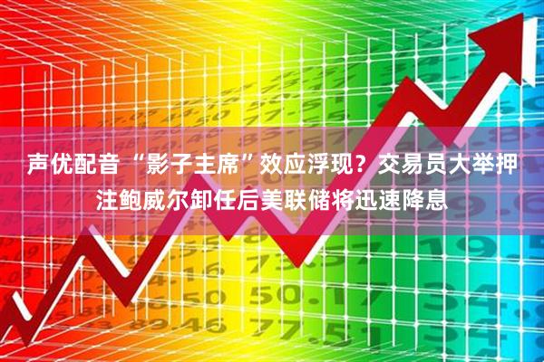 声优配音 “影子主席”效应浮现？交易员大举押注鲍威尔卸任后美联储将迅速降息