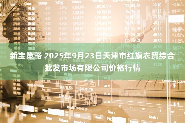 新宝策略 2025年9月23日天津市红旗农贸综合批发市场有限公司价格行情