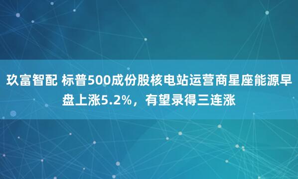 玖富智配 标普500成份股核电站运营商星座能源早盘上涨5.2%，有望录得三连涨