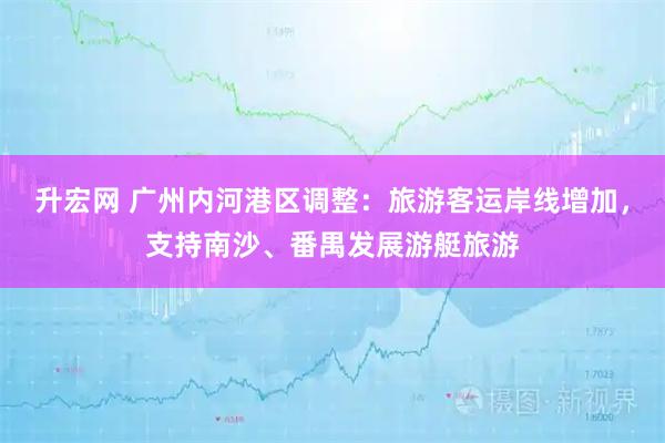 升宏网 广州内河港区调整：旅游客运岸线增加，支持南沙、番禺发展游艇旅游