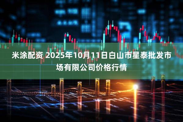 米涂配资 2025年10月11日白山市星泰批发市场有限公司价格行情