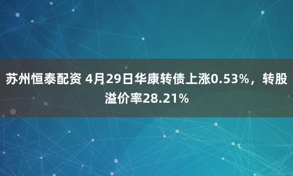 苏州恒泰配资 4月29日华康转债上涨0.53%，转股溢价率28.21%