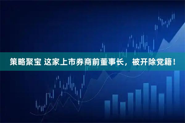 策略聚宝 这家上市券商前董事长，被开除党籍！