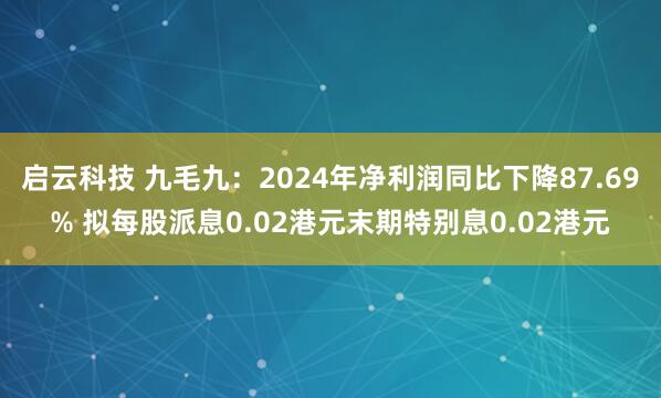启云科技 九毛九：2024年净利润同比下降87.69% 拟每股派息0.02港元末期特别息0.02港元