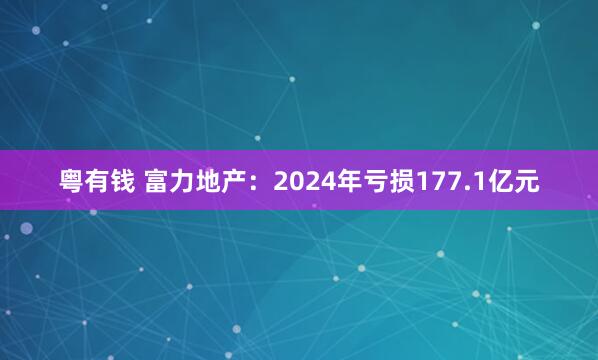 粤有钱 富力地产：2024年亏损177.1亿元
