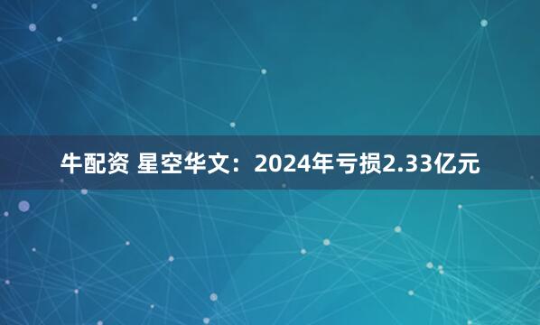 牛配资 星空华文：2024年亏损2.33亿元
