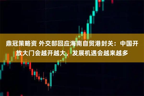 鼎冠策略资 外交部回应海南自贸港封关：中国开放大门会越开越大，发展机遇会越来越多