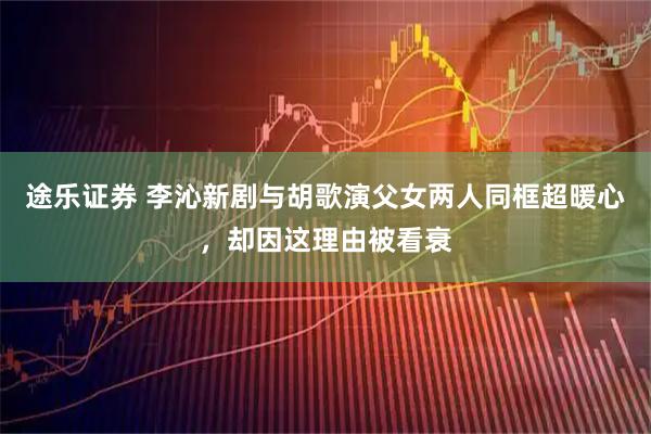 途乐证券 李沁新剧与胡歌演父女两人同框超暖心，却因这理由被看衰