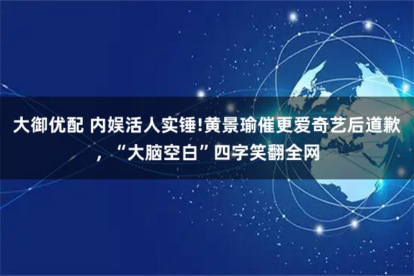 大御优配 内娱活人实锤!黄景瑜催更爱奇艺后道歉，“大脑空白”四字笑翻全网