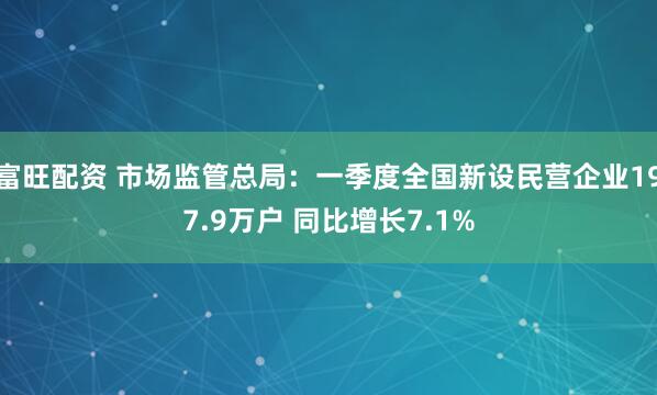 富旺配资 市场监管总局：一季度全国新设民营企业197.9万户 同比增长7.1%