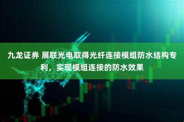 九龙证券 展联光电取得光纤连接模组防水结构专利，实现模组连接的防水效果