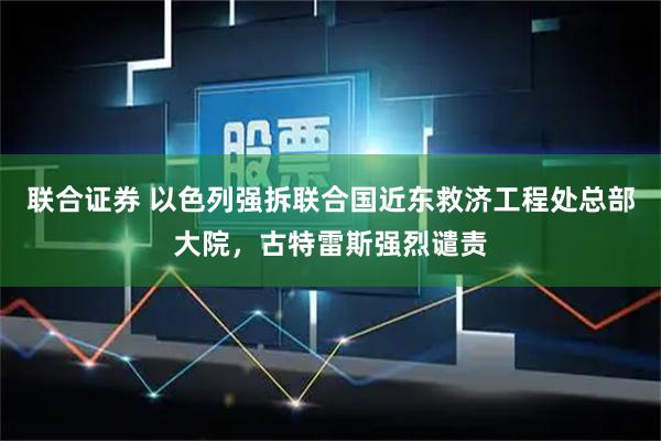 联合证券 以色列强拆联合国近东救济工程处总部大院，古特雷斯强烈谴责