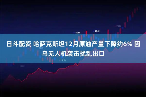 日斗配资 哈萨克斯坦12月原油产量下降约6% 因乌无人机袭击扰乱出口