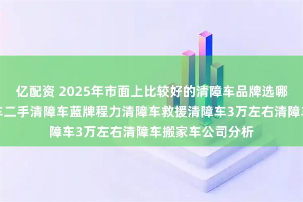 亿配资 2025年市面上比较好的清障车品牌选哪家，五十铃清障车二手清障车蓝牌程力清障车救援清障车3万左右清障车搬家车公司分析