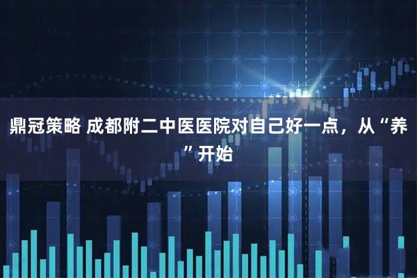 鼎冠策略 成都附二中医医院对自己好一点，从“养”开始