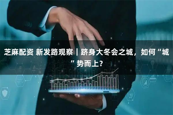 芝麻配资 新发路观察｜跻身大冬会之城，如何“城”势而上？