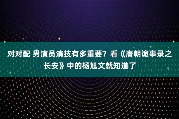 对对配 男演员演技有多重要？看《唐朝诡事录之长安》中的杨旭文就知道了