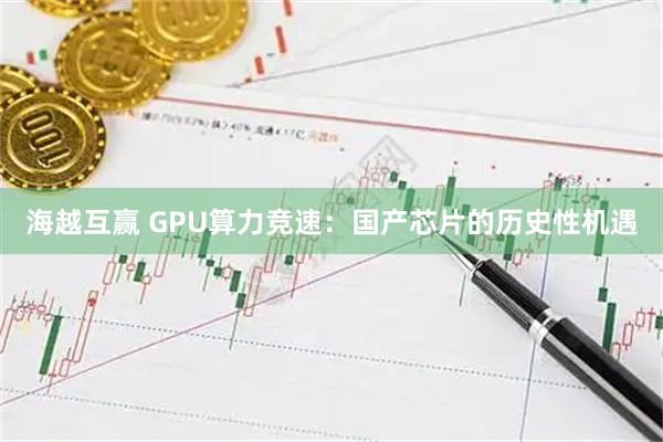 海越互赢 GPU算力竞速：国产芯片的历史性机遇