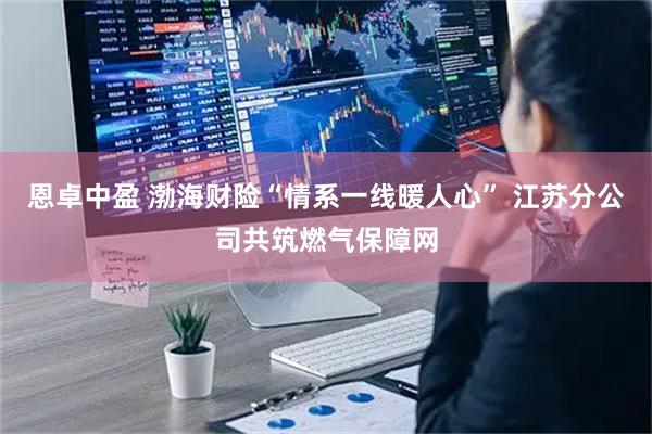 恩卓中盈 渤海财险“情系一线暖人心” 江苏分公司共筑燃气保障网